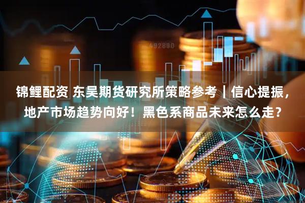 锦鲤配资 东吴期货研究所策略参考｜信心提振，地产市场趋势向好！黑色系商品未来怎么走？