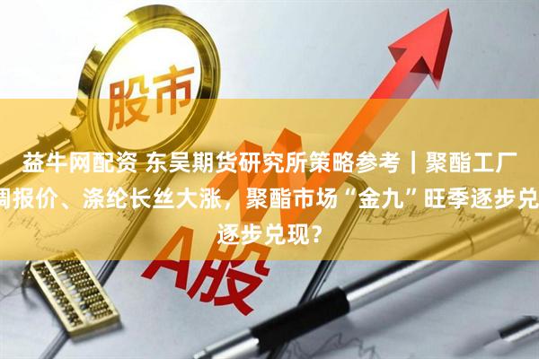 益牛网配资 东吴期货研究所策略参考｜聚酯工厂上调报价、涤纶长丝大涨，聚酯市场“金九”旺季逐步兑现？