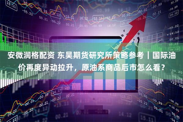 安微润格配资 东吴期货研究所策略参考｜国际油价再度异动拉升，原油系商品后市怎么看？