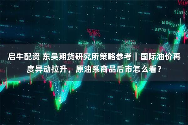启牛配资 东吴期货研究所策略参考｜国际油价再度异动拉升，原油系商品后市怎么看？