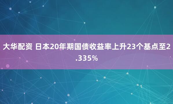 大华配资 日本20年期国债收益率上升23个基点至2.335%