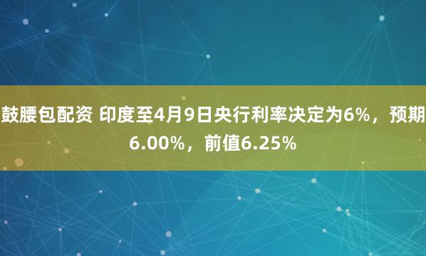鼓腰包配资 印度至4月9日央行利率决定为6%，预期6.00%，前值6.25%
