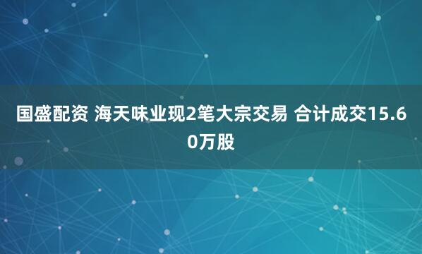 国盛配资 海天味业现2笔大宗交易 合计成交15.60万股