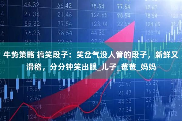 牛势策略 搞笑段子：笑岔气没人管的段子，新鲜又滑稽，分分钟笑出眼_儿子_爸爸_妈妈