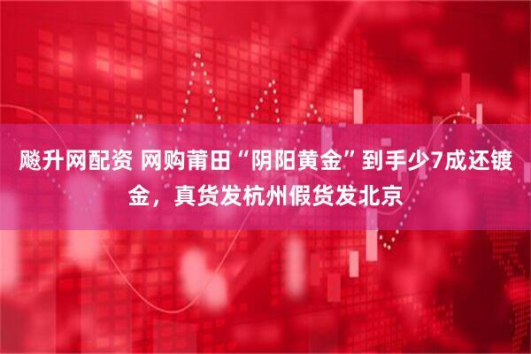 飚升网配资 网购莆田“阴阳黄金”到手少7成还镀金，真货发杭州假货发北京