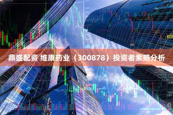 鼎盛配资 维康药业（300878）投资者索赔分析