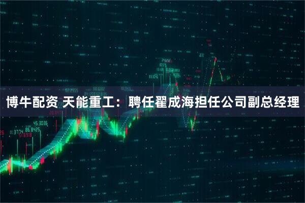 博牛配资 天能重工：聘任翟成海担任公司副总经理