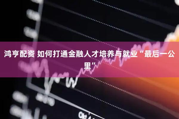 鸿亨配资 如何打通金融人才培养与就业“最后一公里”
