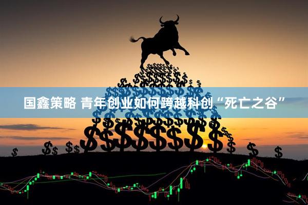 国鑫策略 青年创业如何跨越科创“死亡之谷”