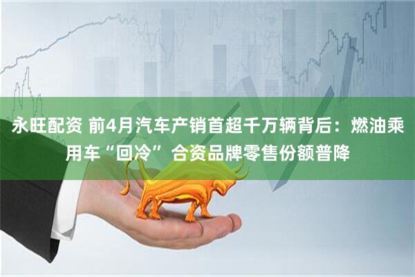 永旺配资 前4月汽车产销首超千万辆背后：燃油乘用车“回冷” 合资品牌零售份额普降