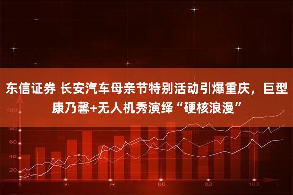 东信证券 长安汽车母亲节特别活动引爆重庆，巨型康乃馨+无人机秀演绎“硬核浪漫”