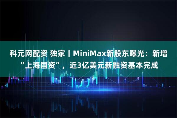 科元网配资 独家丨MiniMax新股东曝光：新增“上海国资”，近3亿美元新融资基本完成
