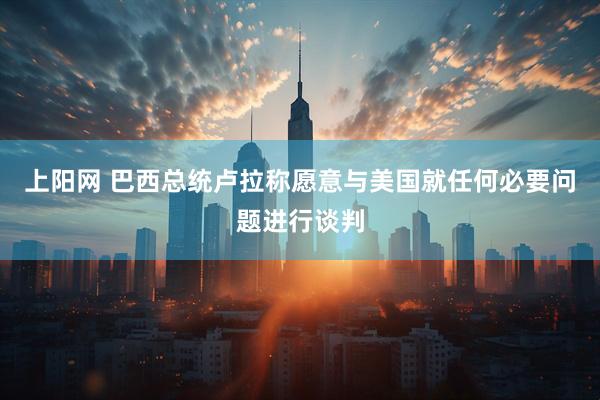 上阳网 巴西总统卢拉称愿意与美国就任何必要问题进行谈判