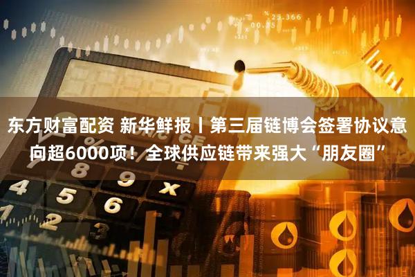 东方财富配资 新华鲜报丨第三届链博会签署协议意向超6000项！全球供应链带来强大“朋友圈”