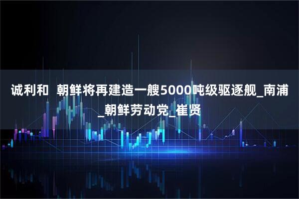 诚利和  朝鲜将再建造一艘5000吨级驱逐舰_南浦_朝鲜劳动党_崔贤