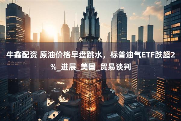牛鑫配资 原油价格早盘跳水，标普油气ETF跌超2%_进展_美国_贸易谈判