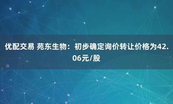 优配交易 苑东生物：初步确定询价转让价格为42.06元/股