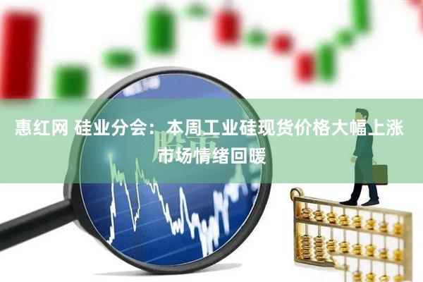 惠红网 硅业分会：本周工业硅现货价格大幅上涨 市场情绪回暖