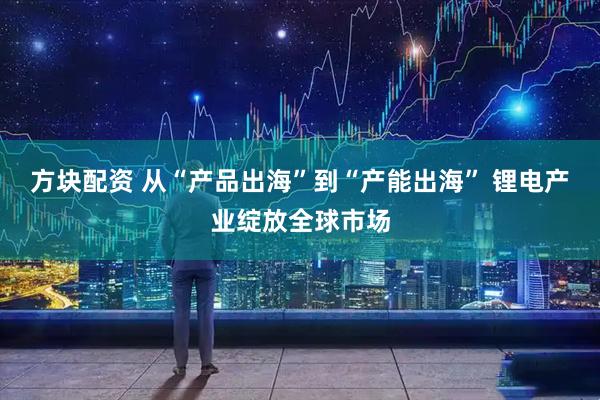 方块配资 从“产品出海”到“产能出海” 锂电产业绽放全球市场