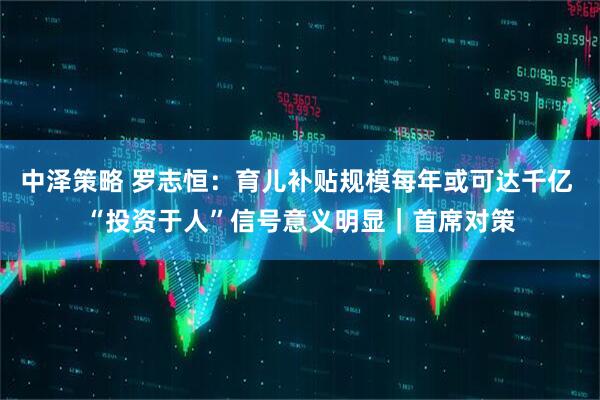 中泽策略 罗志恒：育儿补贴规模每年或可达千亿 “投资于人”信号意义明显｜首席对策