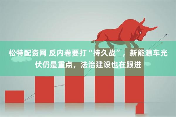 松特配资网 反内卷要打“持久战”，新能源车光伏仍是重点，法治建设也在跟进