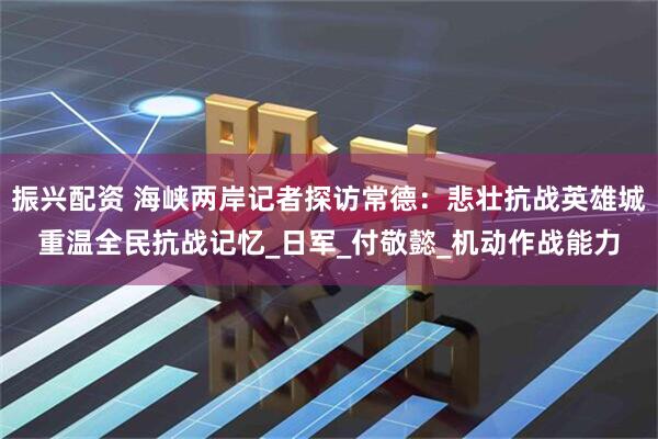 振兴配资 海峡两岸记者探访常德：悲壮抗战英雄城重温全民抗战记忆_日军_付敬懿_机动作战能力