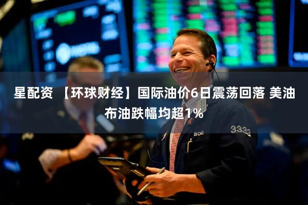 星配资 【环球财经】国际油价6日震荡回落 美油布油跌幅均超1%