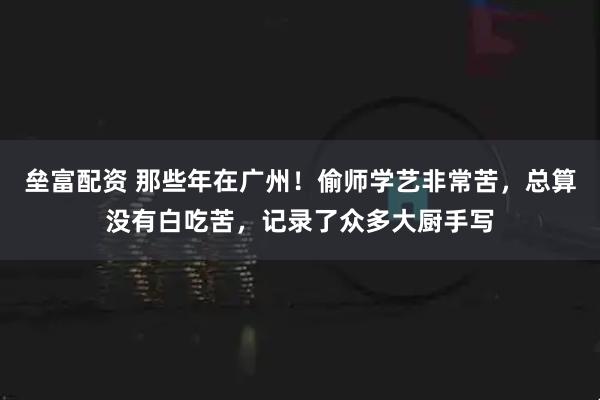垒富配资 那些年在广州！偷师学艺非常苦，总算没有白吃苦，记录了众多大厨手写
