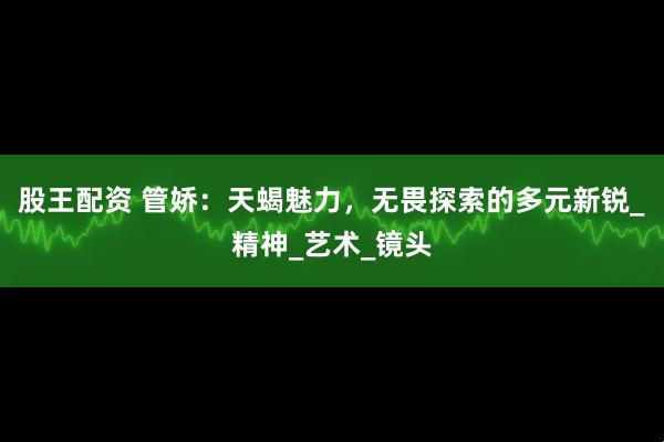 股王配资 管娇：天蝎魅力，无畏探索的多元新锐_精神_艺术_镜头