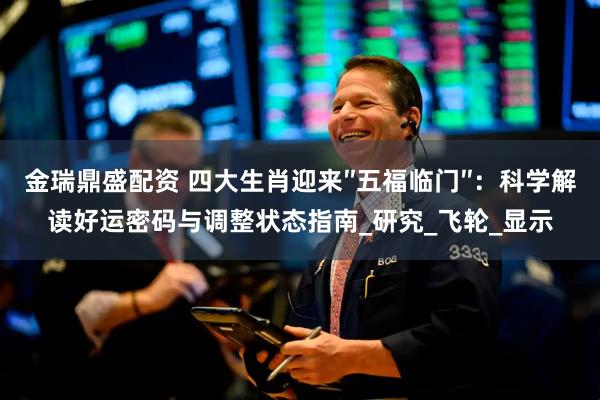 金瑞鼎盛配资 四大生肖迎来″五福临门″：科学解读好运密码与调整状态指南_研究_飞轮_显示